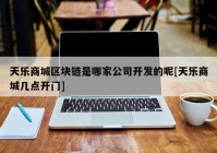 天乐商城区块链是哪家公司开发的呢[天乐商城几点开门]