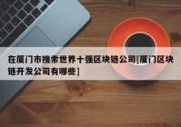 在厦门市搜索世界十强区块链公司[厦门区块链开发公司有哪些]